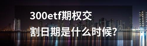 300etf期权交割日期是什么时候？