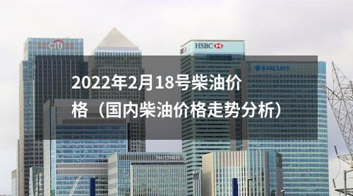 2022年2月18号柴油价格（国内柴油价格走势分析）