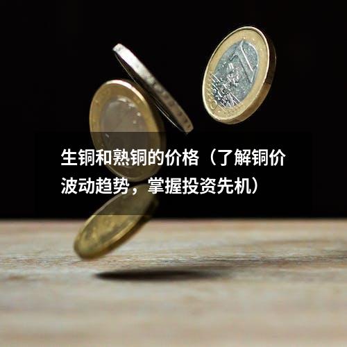 生铜和熟铜的价格（了解铜价波动趋势，掌握投资先机）