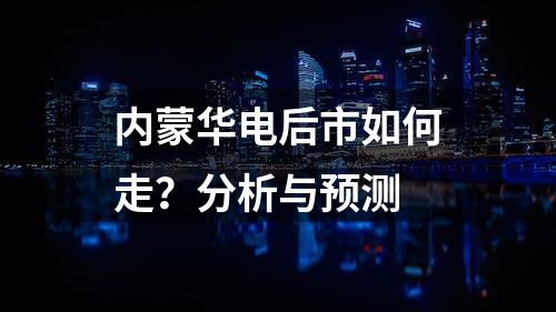 内蒙华电后市如何走？分析与预测