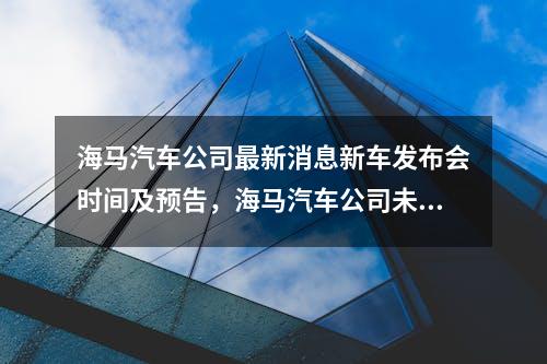 海马汽车公司最新消息新车发布会时间及预告，海马汽车公司未来发展规划