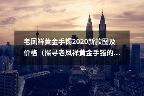 老凤祥黄金手镯2020新款图及价格（探寻老凤祥黄金手镯的设计灵感）