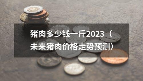 猪肉多少钱一斤2023（未来猪肉价格走势预测）