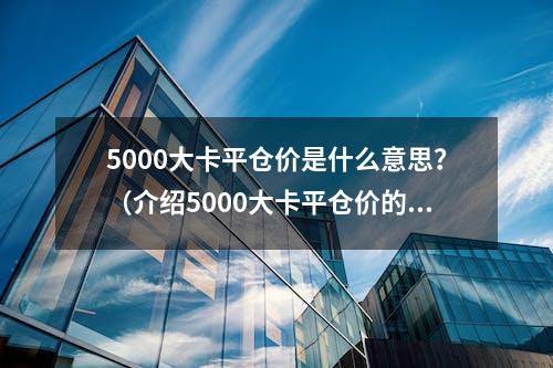 5000大卡平仓价是什么意思？（介绍5000大卡平仓价的含义）