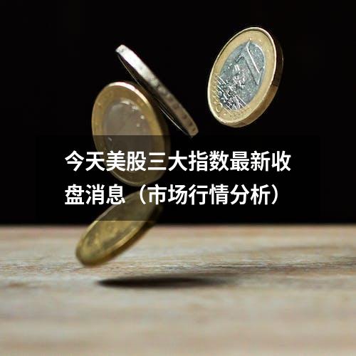 今天美股三大指数最新收盘消息（市场行情分析）