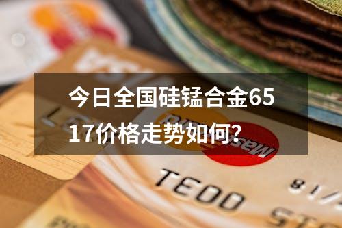 今日全国硅锰合金6517价格走势如何？