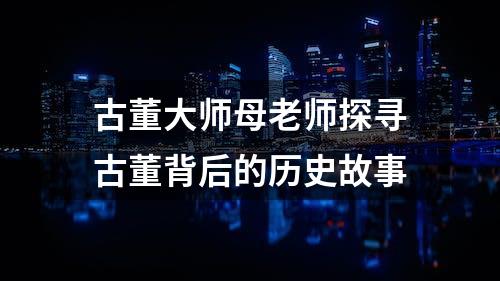 古董大师母老师探寻古董背后的历史故事