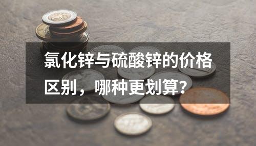 氯化锌与硫酸锌的价格区别，哪种更划算？