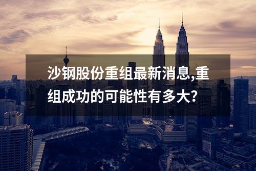 沙钢股份重组最新消息,重组成功的可能性有多大？