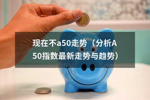 现在不a50走势（分析A50指数最新走势与趋势）