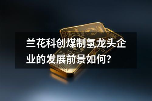 兰花科创煤制氢龙头企业的发展前景如何？