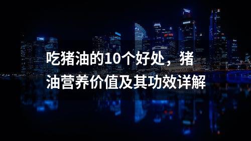 吃猪油的10个好处，猪油营养价值及其功效详解