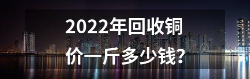 2022年回收铜价一斤多少钱？