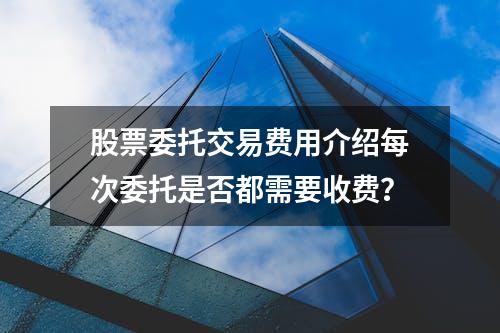 股票委托交易费用介绍每次委托是否都需要收费？