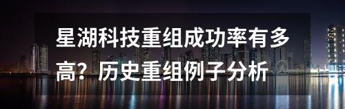 星湖科技重组成功率有多高？历史重组例子分析