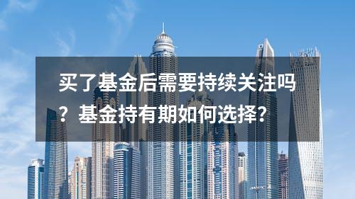 买了基金后需要持续关注吗？基金持有期如何选择？