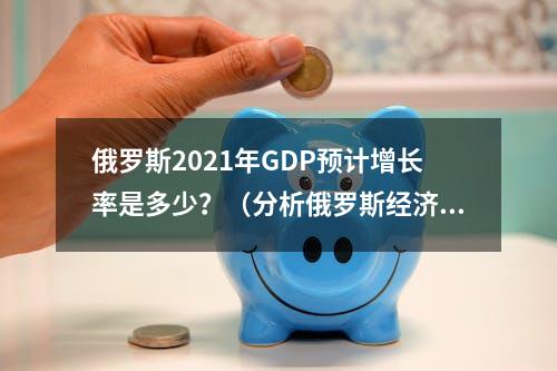 俄罗斯2021年GDP预计增长率是多少？（分析俄罗斯经济发展趋势）