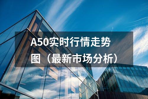 A50实时行情走势图（最新市场分析）