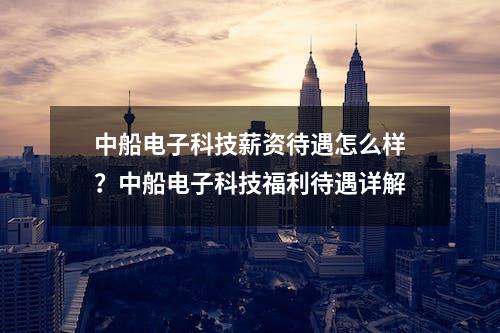 中船电子科技薪资待遇怎么样？中船电子科技福利待遇详解