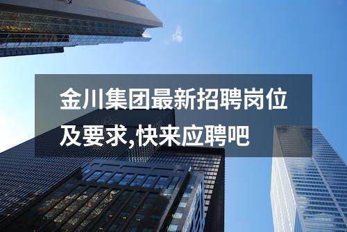 金川集团最新招聘岗位及要求,快来应聘吧