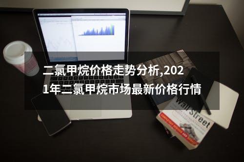 二氯甲烷价格走势分析,2021年二氯甲烷市场最新价格行情