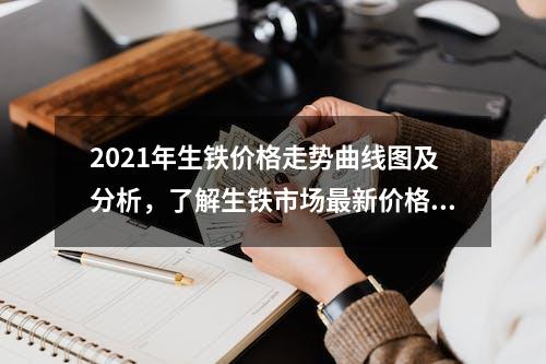 2021年生铁价格走势曲线图及分析，了解生铁市场最新价格动态