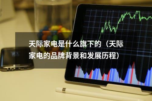 天际家电是什么旗下的（天际家电的品牌背景和发展历程）