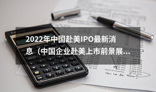 2022年中国赴美IPO最新消息（中国企业赴美上市前景展望）