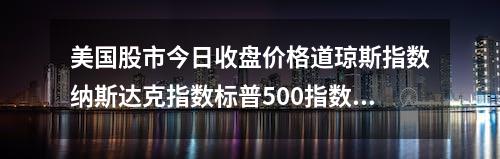 美国股市今日收盘价格道琼斯指数纳斯达克指数标普500指数实时行情