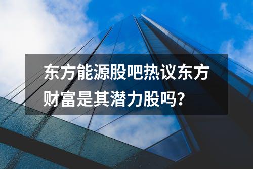 东方能源股吧热议东方财富是其潜力股吗？