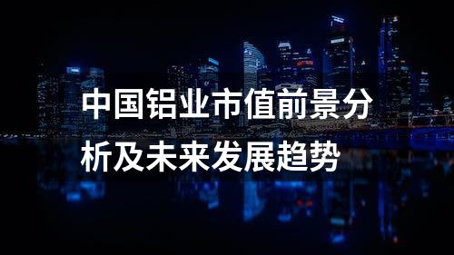 中国铝业市值前景分析及未来发展趋势