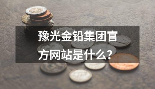 豫光金铅集团官方网站是什么？