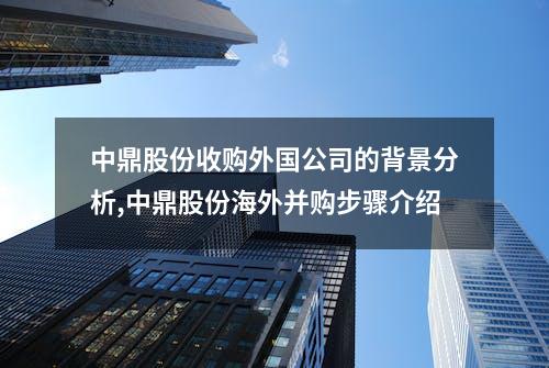 中鼎股份收购外国公司的背景分析,中鼎股份海外并购步骤介绍