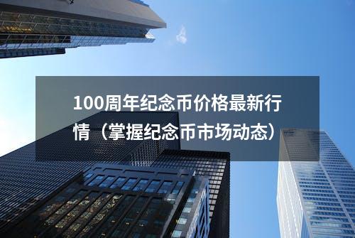 100周年纪念币价格最新行情（掌握纪念币市场动态）