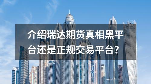 介绍瑞达期货真相黑平台还是正规交易平台？