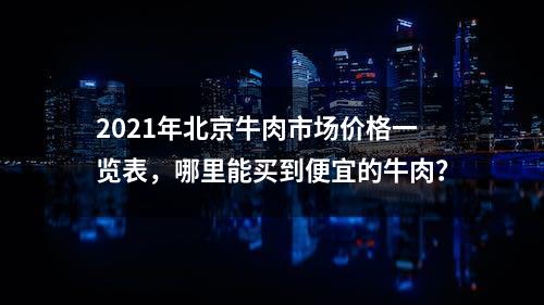 2021年北京牛肉市场价格一览表，哪里能买到便宜的牛肉？