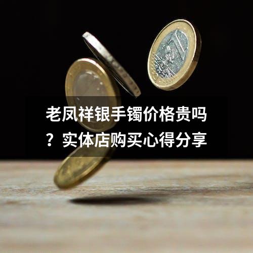 老凤祥银手镯价格贵吗？实体店购买心得分享