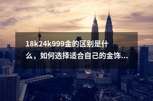 18k24k999金的区别是什么，如何选择适合自己的金饰？