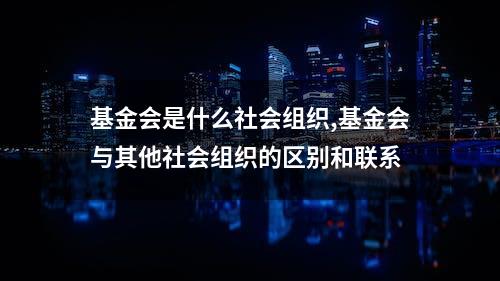 基金会是什么社会组织,基金会与其他社会组织的区别和联系