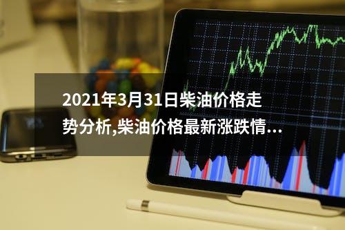 2021年3月31日柴油价格走势分析,柴油价格最新涨跌情况