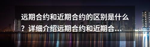 远期合约和近期合约的区别是什么？详细介绍远期合约和近期合约的特点和应用场景