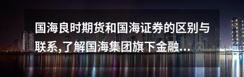 国海良时期货和国海证券的区别与联系,了解国海集团旗下金融品牌